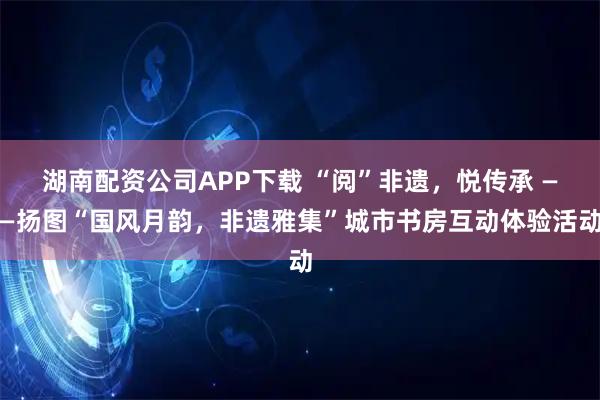 湖南配资公司APP下载 “阅”非遗，悦传承 ——扬图“国风月韵，非遗雅集”城市书房互动体验活动
