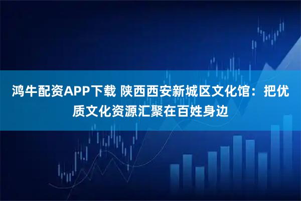 鸿牛配资APP下载 陕西西安新城区文化馆：把优质文化资源汇聚在百姓身边