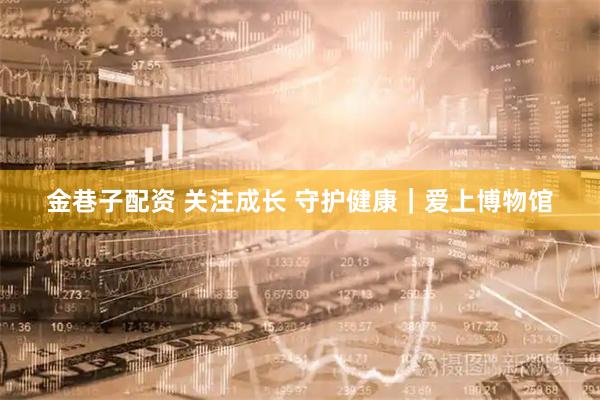 金巷子配资 关注成长 守护健康｜爱上博物馆