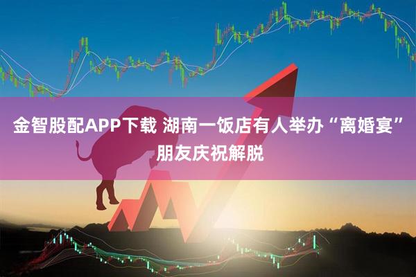 金智股配APP下载 湖南一饭店有人举办“离婚宴” 朋友庆祝解脱