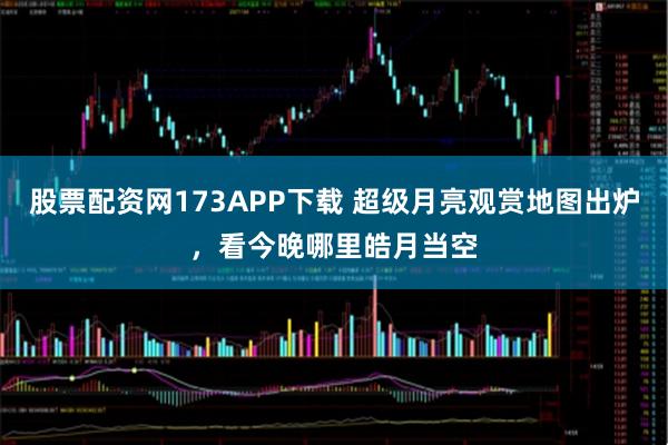 股票配资网173APP下载 超级月亮观赏地图出炉，看今晚哪里皓月当空