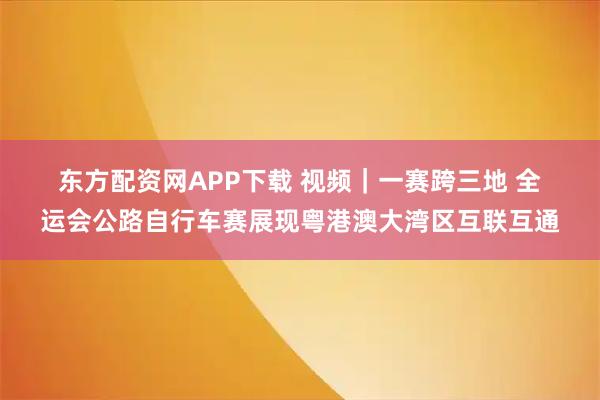 东方配资网APP下载 视频｜一赛跨三地 全运会公路自行车赛展现粤港澳大湾区互联互通
