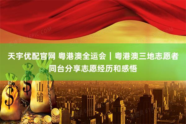 天宇优配官网 粤港澳全运会｜粤港澳三地志愿者同台分享志愿经历和感悟