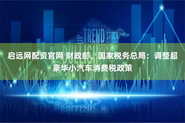 启远网配资官网 财政部、国家税务总局：调整超豪华小汽车消费税政策