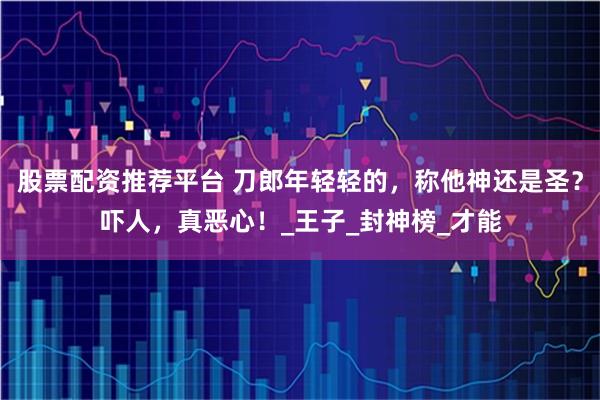 股票配资推荐平台 刀郎年轻轻的，称他神还是圣？吓人，真恶心！_王子_封神榜_才能