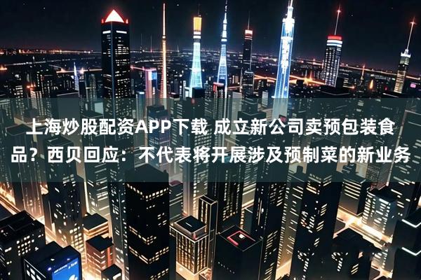 上海炒股配资APP下载 成立新公司卖预包装食品？西贝回应：不代表将开展涉及预制菜的新业务