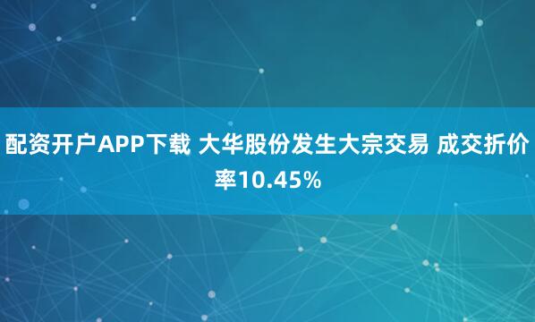 配资开户APP下载 大华股份发生大宗交易 成交折价率10.45%