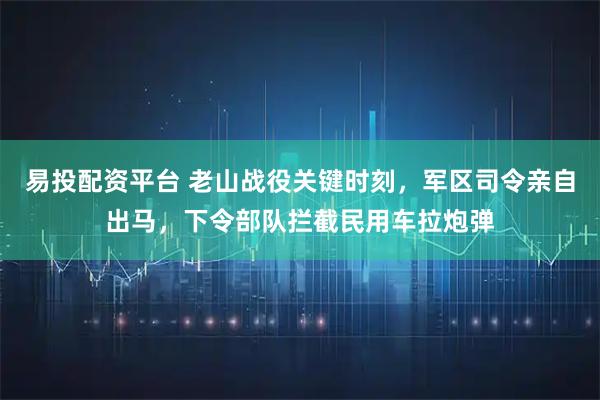 易投配资平台 老山战役关键时刻，军区司令亲自出马，下令部队拦截民用车拉炮弹