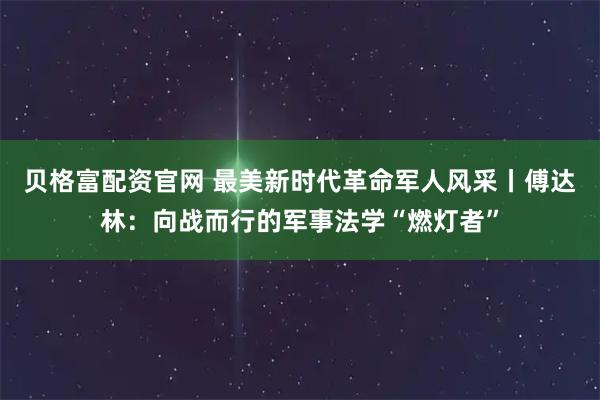 贝格富配资官网 最美新时代革命军人风采丨傅达林：向战而行的军事法学“燃灯者”