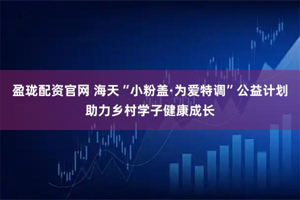 盈珑配资官网 海天“小粉盖·为爱特调”公益计划助力乡村学子健康成长