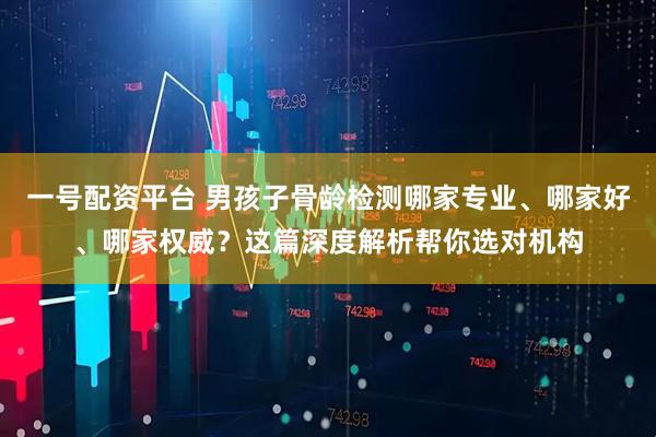 一号配资平台 男孩子骨龄检测哪家专业、哪家好、哪家权威？这篇深度解析帮你选对机构