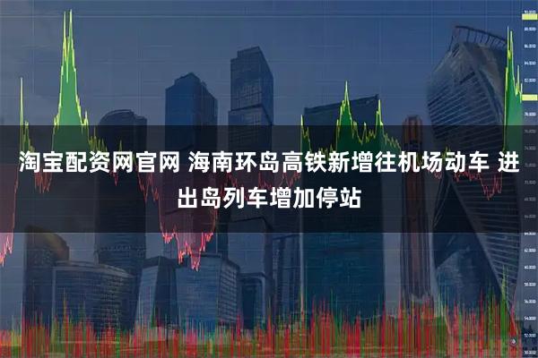 淘宝配资网官网 海南环岛高铁新增往机场动车 进出岛列车增加停站