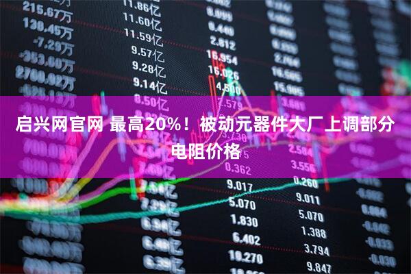 启兴网官网 最高20%！被动元器件大厂上调部分电阻价格