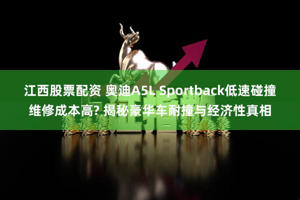 江西股票配资 奥迪A5L Sportback低速碰撞维修成本高? 揭秘豪华车耐撞与经济性真相