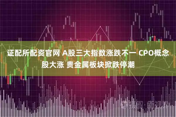 证配所配资官网 A股三大指数涨跌不一 CPO概念股大涨 贵金属板块掀跌停潮