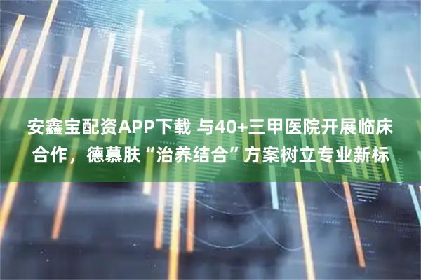 安鑫宝配资APP下载 与40+三甲医院开展临床合作，德慕肤“治养结合”方案树立专业新标