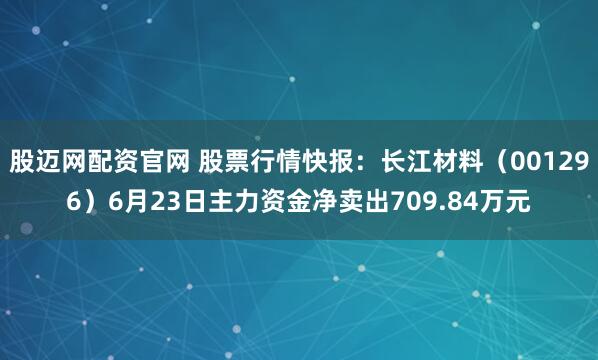 股迈网配资官网 股票行情快报：长江材料（001296）6月23日主力资金净卖出709.84万元