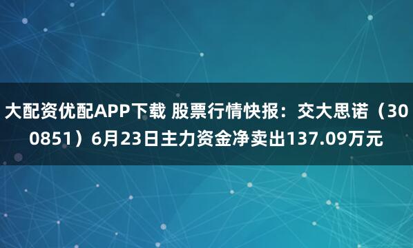 大配资优配APP下载 股票行情快报：交大思诺（300851）6月23日主力资金净卖出137.09万元