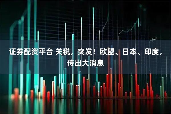 证券配资平台 关税，突发！欧盟、日本、印度，传出大消息