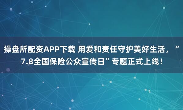 操盘所配资APP下载 用爱和责任守护美好生活，“7.8全国保险公众宣传日”专题正式上线！