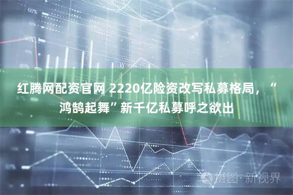 红腾网配资官网 2220亿险资改写私募格局，“鸿鹄起舞”新千亿私募呼之欲出