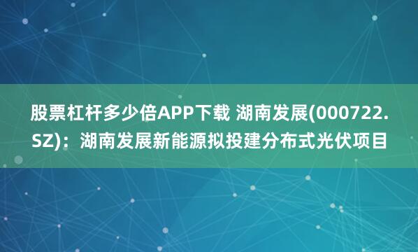 股票杠杆多少倍APP下载 湖南发展(000722.SZ)：湖南发展新能源拟投建分布式光伏项目