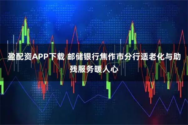 盈配资APP下载 邮储银行焦作市分行适老化与助残服务暖人心