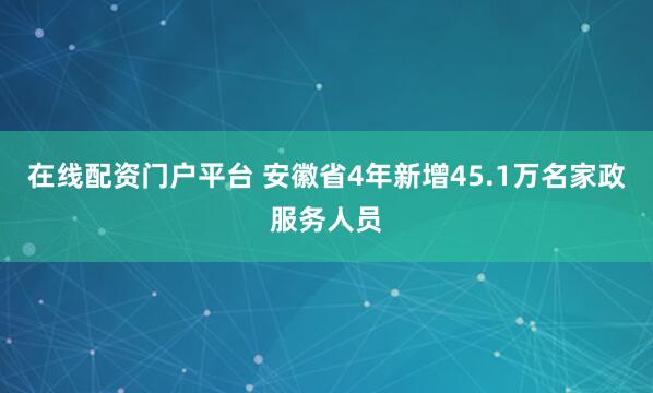 在线配资门户平台 安徽省4年新增45.1万名家政服务人员