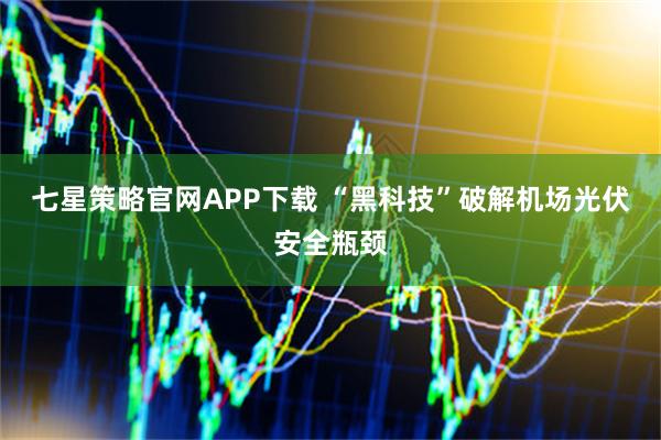 七星策略官网APP下载 “黑科技”破解机场光伏安全瓶颈