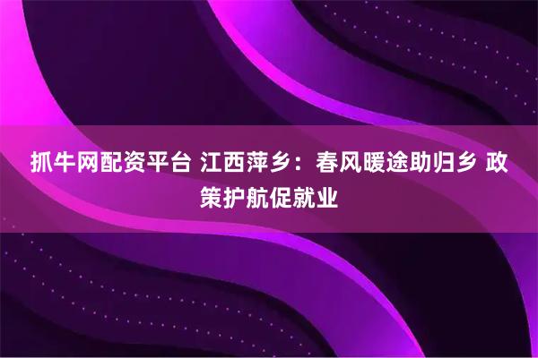 抓牛网配资平台 江西萍乡：春风暖途助归乡 政策护航促就业