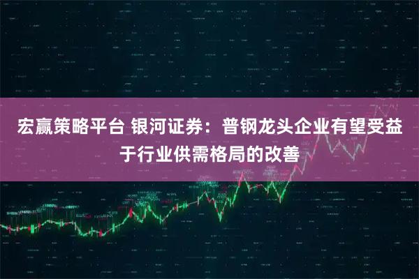 宏赢策略平台 银河证券：普钢龙头企业有望受益于行业供需格局的改善