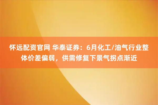 怀远配资官网 华泰证券：6月化工/油气行业整体价差偏弱，供需修复下景气拐点渐近