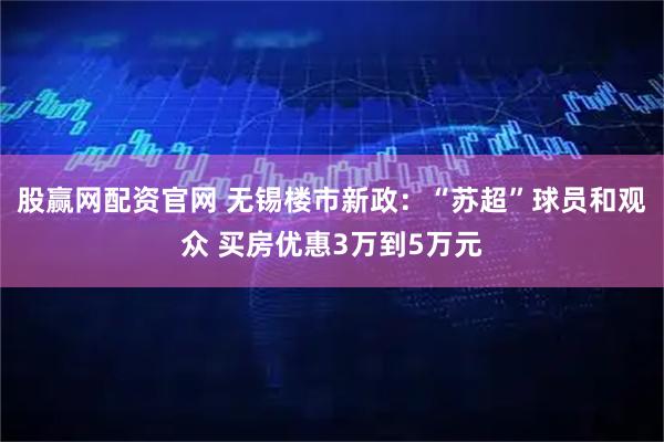 股赢网配资官网 无锡楼市新政：“苏超”球员和观众 买房优惠3万到5万元