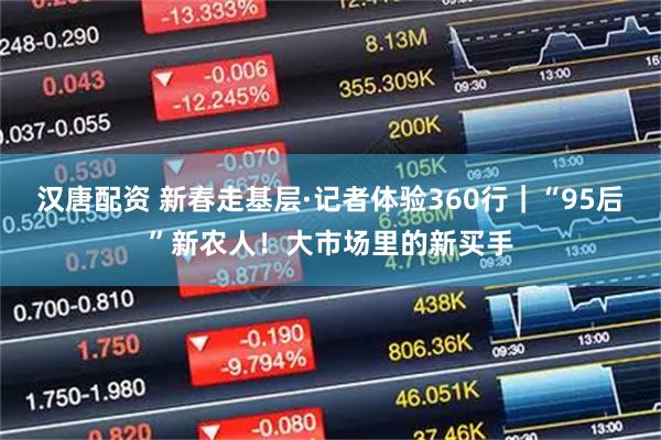 汉唐配资 新春走基层·记者体验360行｜“95后”新农人！大市场里的新买手