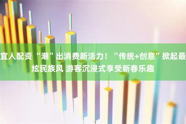 宜人配资 “潮”出消费新活力！“传统+创意”掀起最炫民族风 游客沉浸式享受新春乐趣