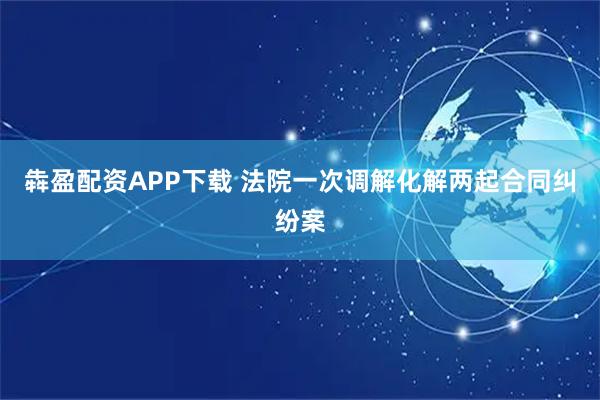 犇盈配资APP下载 法院一次调解化解两起合同纠纷案