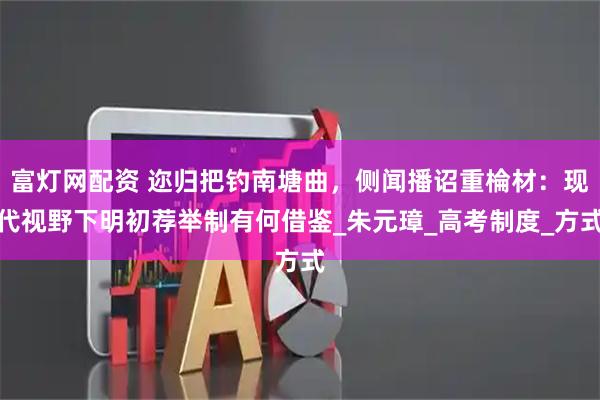 富灯网配资 迩归把钓南塘曲，侧闻播诏重棆材：现代视野下明初荐举制有何借鉴_朱元璋_高考制度_方式