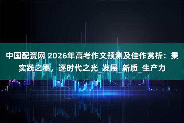 中国配资网 2026年高考作文预测及佳作赏析：秉实践之墨，逐时代之光_发展_新质_生产力