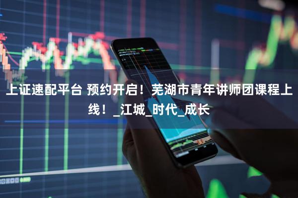 上证速配平台 预约开启！芜湖市青年讲师团课程上线！_江城_时代_成长