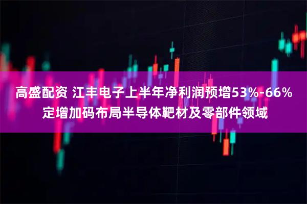 高盛配资 江丰电子上半年净利润预增53%-66% 定增加码布局半导体靶材及零部件领域