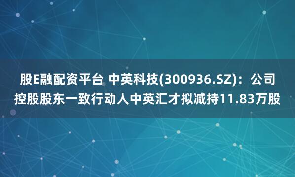 股E融配资平台 中英科技(300936.SZ)：公司控股股东一致行动人中英汇才拟减持11.83万股
