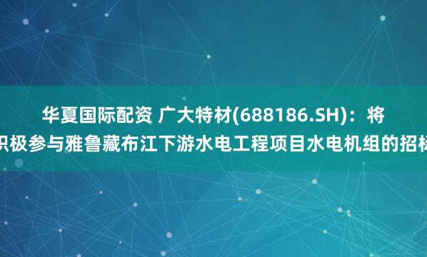 华夏国际配资 广大特材(688186.SH)：将积极参与雅鲁藏布江下游水电工程项目水电机组的招标
