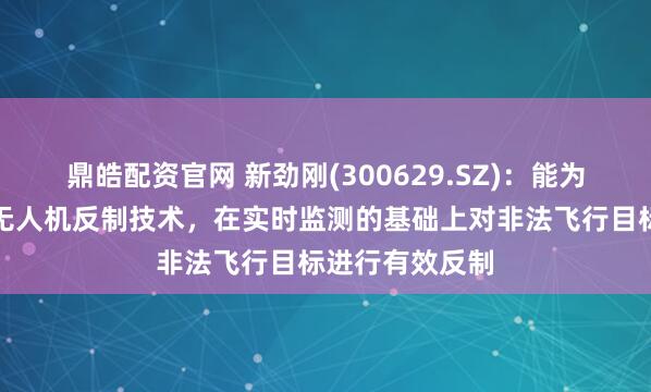 鼎皓配资官网 新劲刚(300629.SZ)：能为执法部门提供无人机反制技术，在实时监测的基础上对非法飞行目标进行有效反制