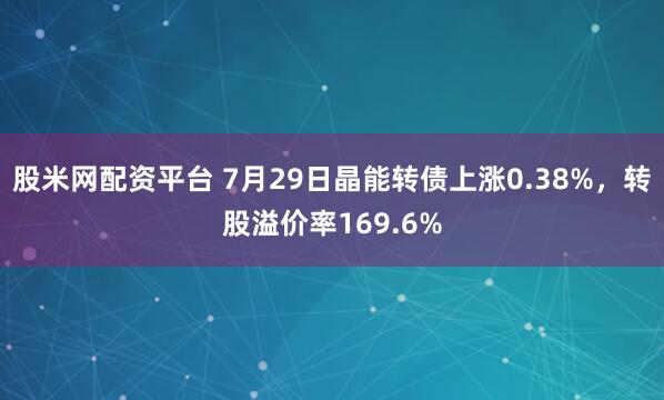 股米网配资平台 7月29日晶能转债上涨0.38%，转股溢价率169.6%