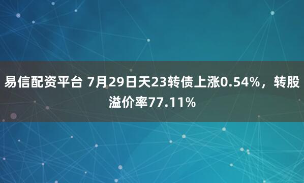 易信配资平台 7月29日天23转债上涨0.54%，转股溢价率77.11%