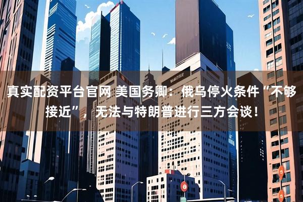真实配资平台官网 美国务卿：俄乌停火条件“不够接近”，无法与特朗普进行三方会谈！