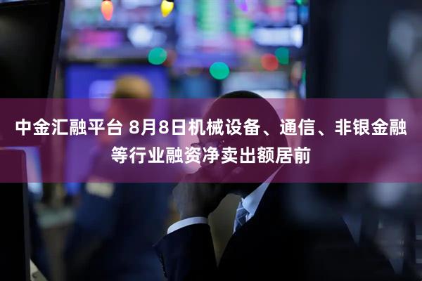 中金汇融平台 8月8日机械设备、通信、非银金融等行业融资净卖出额居前