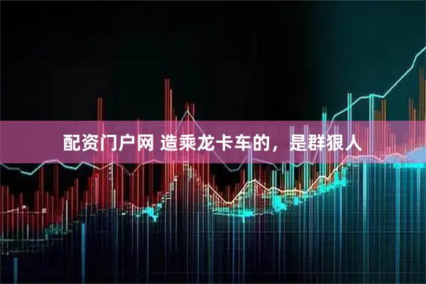 配资门户网 造乘龙卡车的，是群狠人