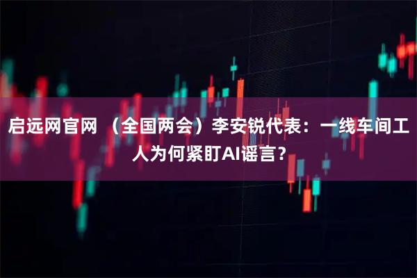 启远网官网 （全国两会）李安锐代表：一线车间工人为何紧盯AI谣言？