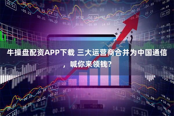 牛操盘配资APP下载 三大运营商合并为中国通信，喊你来领钱？